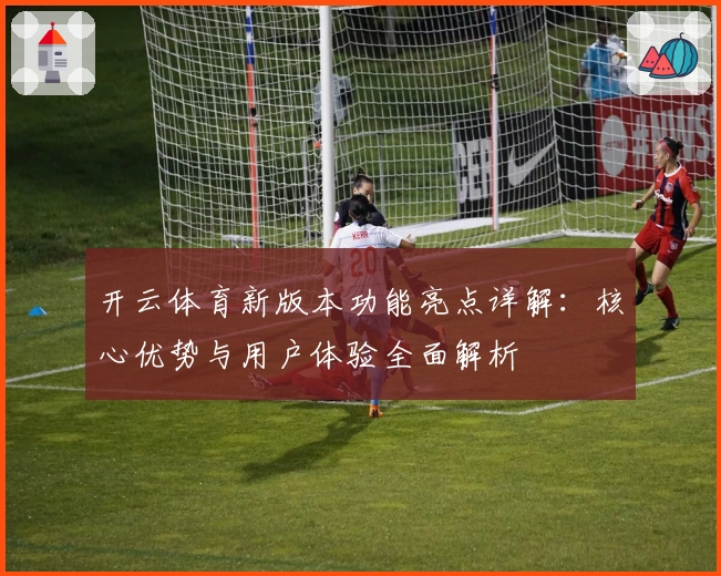 开云体育新版本功能亮点详解：核心优势与用户体验全面解析